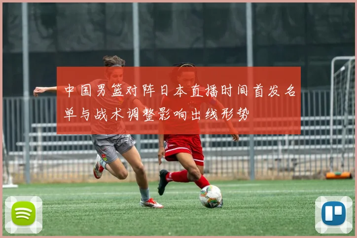 中国男篮对阵日本直播时间首发名单与战术调整影响出线形势