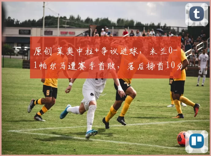 原创 莱奥中柱+争议进球，米兰0-1帕尔马遭赛季首败，落后榜首10分