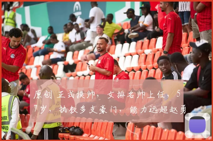 原创 正式换帅，女排名帅上任，57岁，执教多支豪门，能力远超赵勇