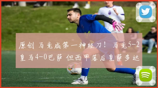 原创 马竞成第一神经刀！马竞5-2皇马4-0巴萨 但西甲落后皇萨多达12分