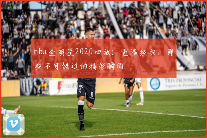 nba全明星2020回放：重温经典，那些不可错过的精彩瞬间