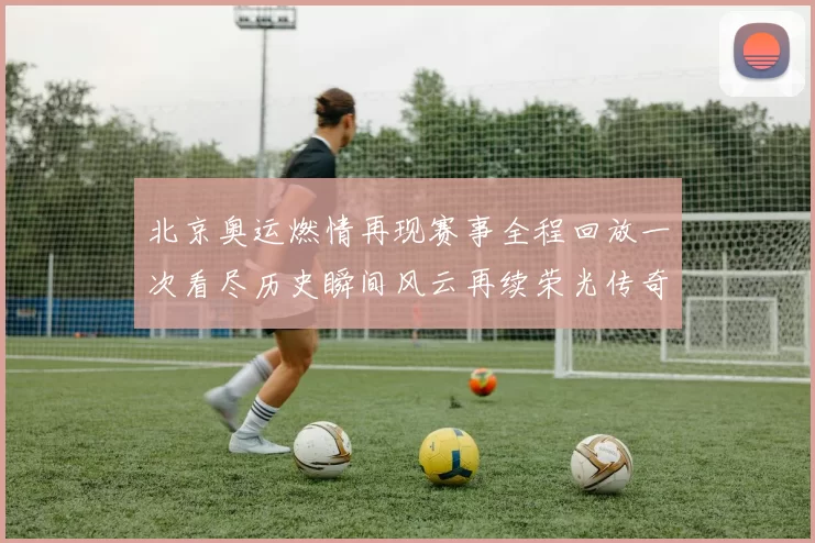 北京奥运燃情再现赛事全程回放一次看尽历史瞬间风云再续荣光传奇