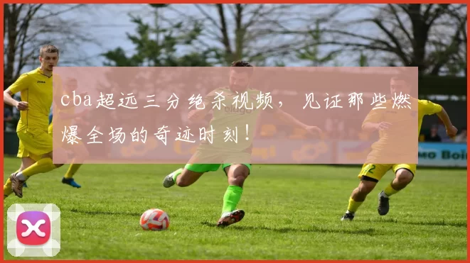 cba超远三分绝杀视频，见证那些燃爆全场的奇迹时刻！