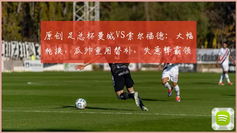 原创 足总杯曼城VS索尔福德：大幅轮换，瓜帅重用替补，失意锋霸领衔出战