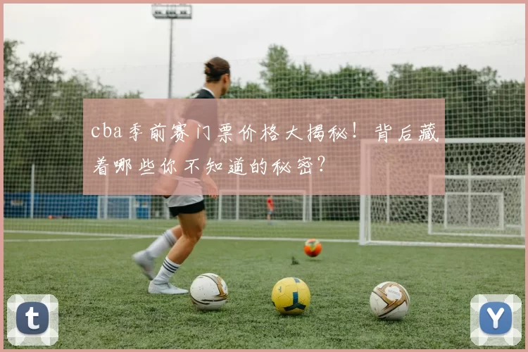 cba季前赛门票价格大揭秘！背后藏着哪些你不知道的秘密？