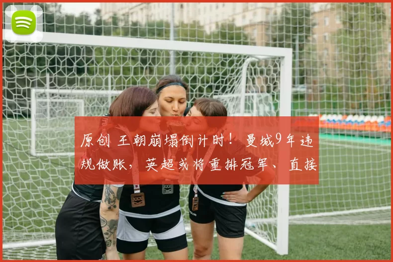 原创 王朝崩塌倒计时！曼城9年违规做账，英超或将重排冠军、直接降级