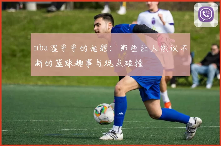 nba湿乎乎的话题：那些让人热议不断的篮球趣事与观点碰撞