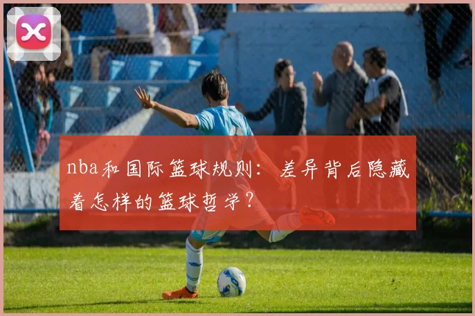 nba和国际篮球规则：差异背后隐藏着怎样的篮球哲学？