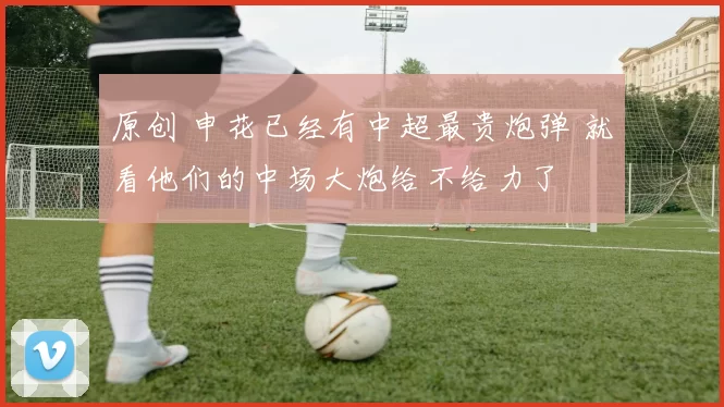 原创 申花已经有中超最贵炮弹 就看他们的中场大炮给不给力了