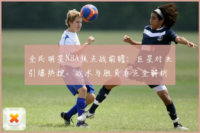 全民明星NBA焦点战前瞻:巨星对决引爆热搜,战术与胜负看点全解析