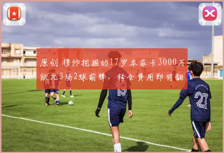 原创 穆帅挖掘的17岁本菲卡3000万欧元3场2球前锋，转会费用即将翻倍