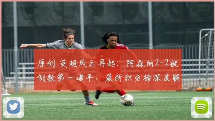 原创 英超风云再起：阿森纳2-2被倒数第一逼平，最新积分榜深度解析