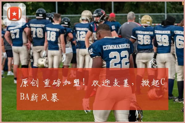 原创 重磅加盟！欢迎麦基，掀起CBA新风暴