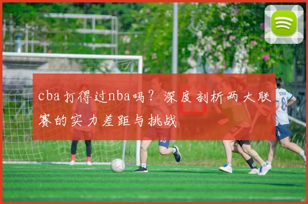 cba打得过nba吗？深度剖析两大联赛的实力差距与挑战