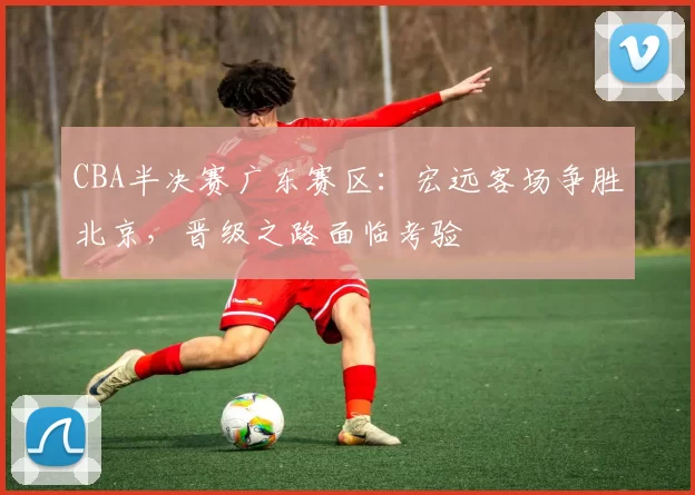 CBA半决赛广东赛区:宏远客场争胜北京,晋级之路面临考验