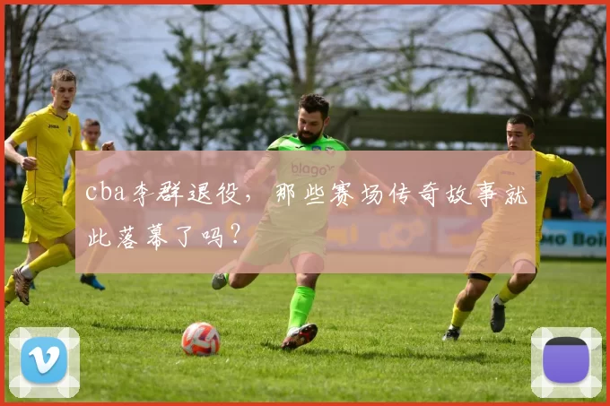 cba李群退役，那些赛场传奇故事就此落幕了吗？