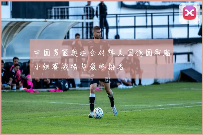 中国男篮奥运会对阵美国德国希腊小组赛战绩与最终排名