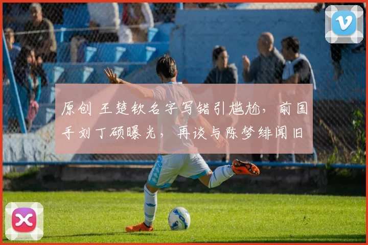 原创 王楚钦名字写错引尴尬,前国手刘丁硕曝光,再谈与陈梦绯闻旧事