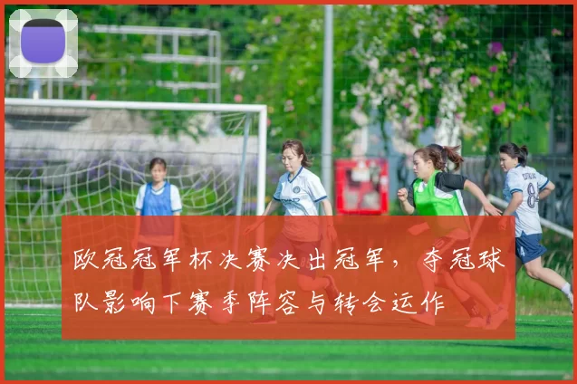 欧冠冠军杯决赛决出冠军,夺冠球队影响下赛季阵容与转会运作