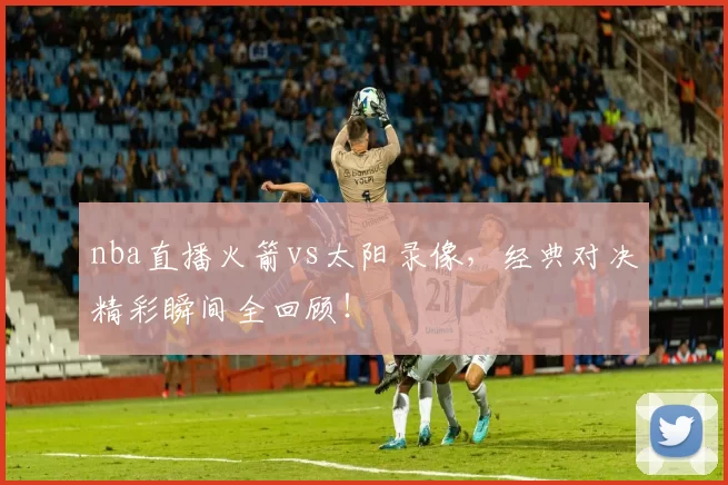 nba直播火箭vs太阳录像，经典对决精彩瞬间全回顾！