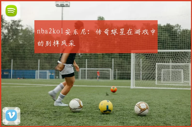 nba2kol安东尼:传奇球星在游戏中的别样风采