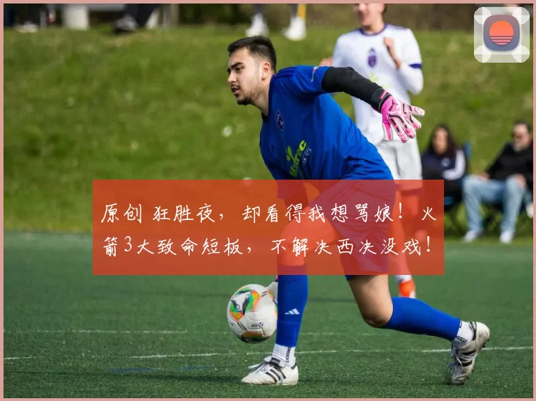 原创 狂胜夜,却看得我想骂娘!火箭3大致命短板,不解决西决没戏!