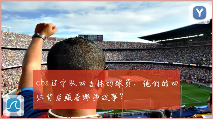 cba辽宁队回吉林的球员，他们的回归背后藏着哪些故事？