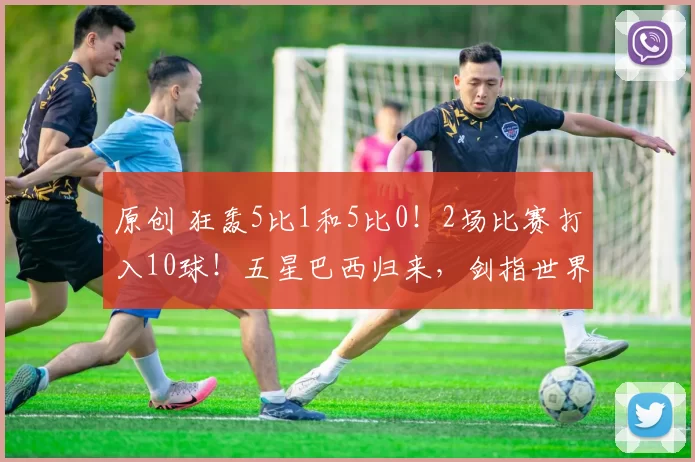 原创 狂轰5比1和5比0！2场比赛打入10球！五星巴西归来，剑指世界杯冠军