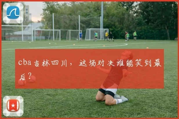 cba吉林四川，这场对决谁能笑到最后？