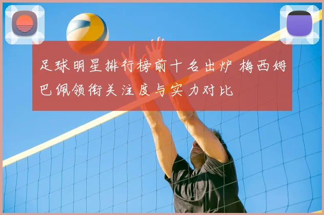 足球明星排行榜前十名出炉 梅西姆巴佩领衔关注度与实力对比