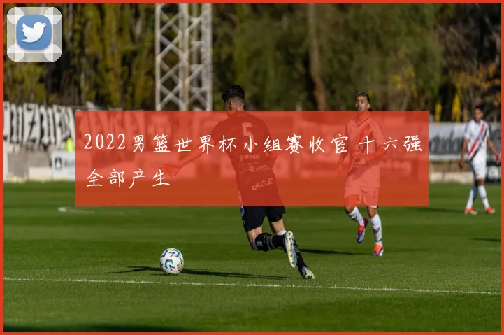 2022男篮世界杯小组赛收官 十六强全部产生
