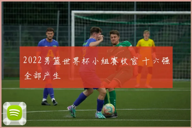 2022男篮世界杯小组赛收官 十六强全部产生