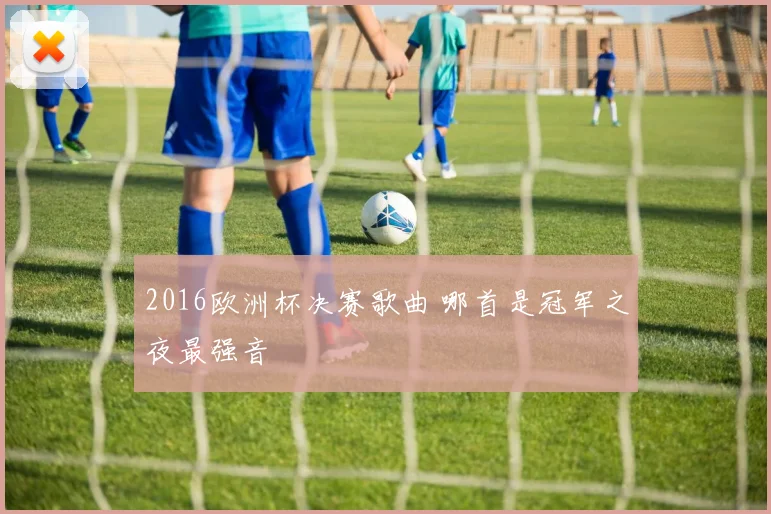 2016欧洲杯决赛歌曲 哪首是冠军之夜最强音