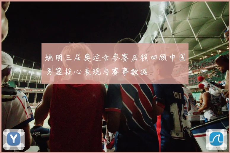 姚明三届奥运会参赛历程回顾中国男篮核心表现与赛事数据