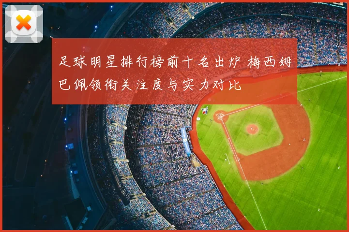 足球明星排行榜前十名出炉 梅西姆巴佩领衔关注度与实力对比
