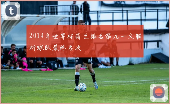 2014年世界杯荷兰排名第几一文解析球队最终名次